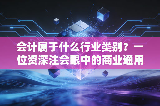 会计属于什么行业类别？一位资深注会眼中的商业通用语与价值守护者