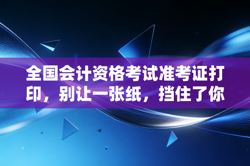 详细阅读:全国会计资格考试准考证打印,别让一张纸,挡住了你通往财务自由的最后一公里 全国会计资格考试准考证打印,别让一张纸,挡住了你通往财务自由的最后一公里