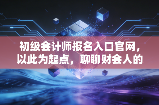 初级会计师报名入口官网,以此为起点,聊聊财会人的第一张多米诺骨牌