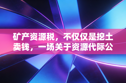 矿产资源税，不仅仅是挖土卖钱，一场关于资源代际公平的财务博弈