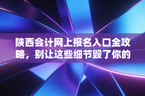 陕西会计网上报名入口全攻略,别让这些细节毁了你的考证路