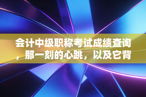 会计中级职称考试成绩查询，那一刻的心跳，以及它背后的职场悲欢