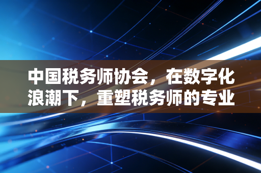 中国税务师协会，在数字化浪潮下，重塑税务师的专业尊严与职业价值