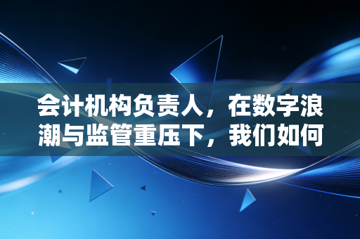 会计机构负责人,在数字浪潮与监管重压下,我们如何守住职业的尊严与价值?
