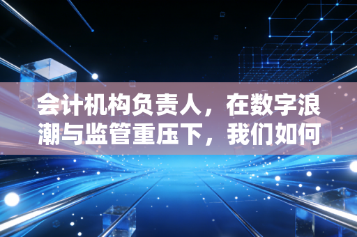 会计机构负责人，在数字浪潮与监管重压下，我们如何守住职业的尊严与价值？