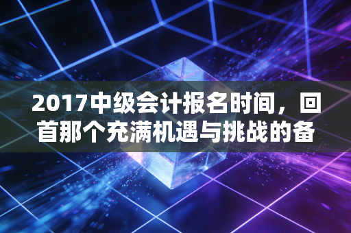 2017中级会计报名时间,回首那个充满机遇与挑战的备考春天,我们到底错过了什么?