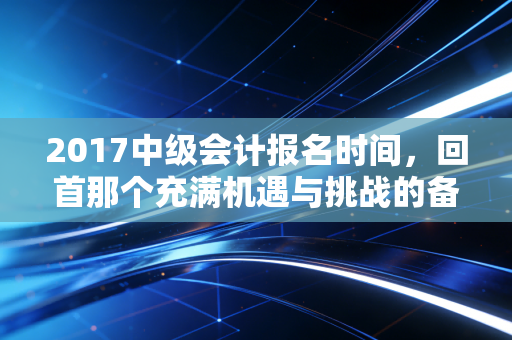 2017中级会计报名时间,回首那个充满机遇与挑战的备考春天,我们到底错过了什么?