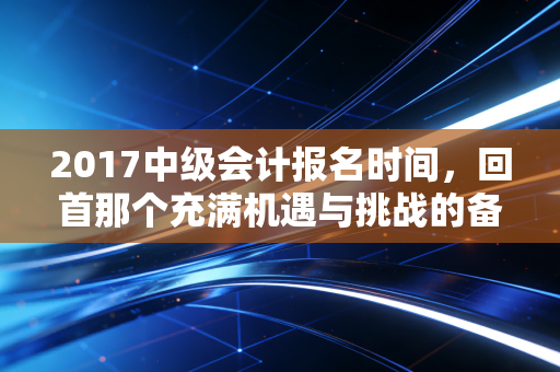 2017中级会计报名时间，回首那个充满机遇与挑战的备考春天，我们到底错过了什么？