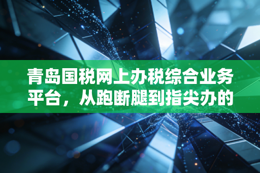 青岛国税网上办税综合业务平台,从跑断腿到指尖办的财税数字化革命