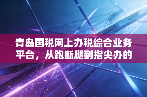 青岛国税网上办税综合业务平台，从跑断腿到指尖办的财税数字化革命