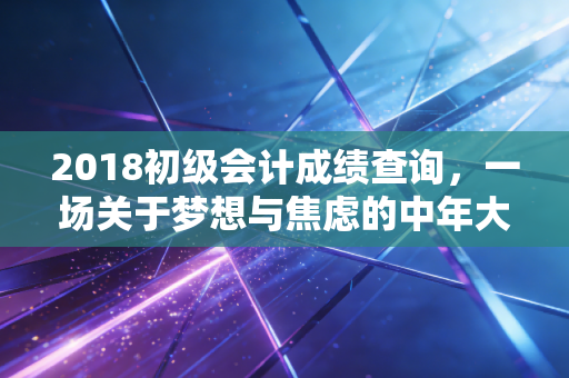 2018初级会计成绩查询，一场关于梦想与焦虑的中年大考