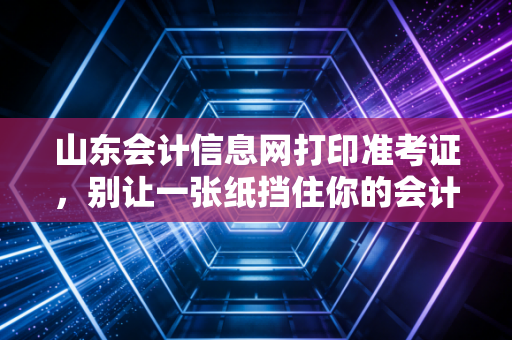 山东会计信息网打印准考证,别让一张纸挡住你的会计进阶之路