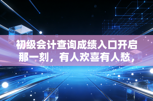 初级会计查询成绩入口开启那一刻,有人欢喜有人愁,但这只是开始
