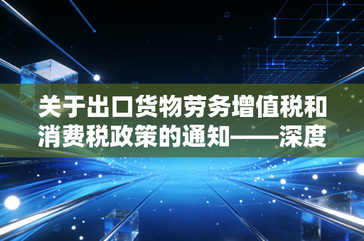 关于出口货物劳务增值税和消费税政策的通知——深度解析与企业实操指南