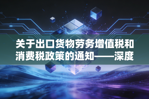 关于出口货物劳务增值税和消费税政策的通知——深度解析与企业实操指南