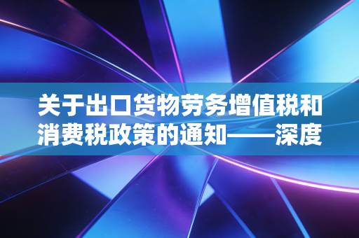 关于出口货物劳务增值税和消费税政策的通知——深度解析与企业实操指南