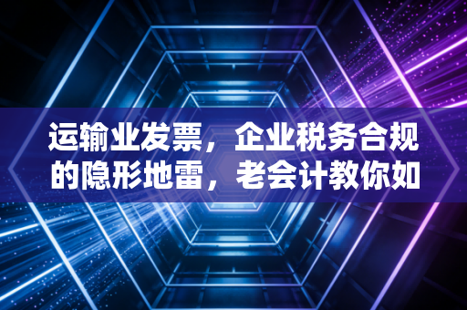 运输业发票,企业税务合规的隐形地雷,老会计教你如何排雷