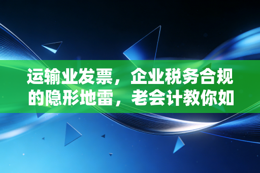 运输业发票,企业税务合规的隐形地雷,老会计教你如何排雷