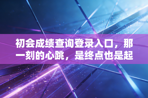 初会成绩查询登录入口,那一刻的心跳,是终点也是起点