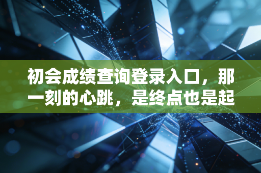 初会成绩查询登录入口，那一刻的心跳，是终点也是起点