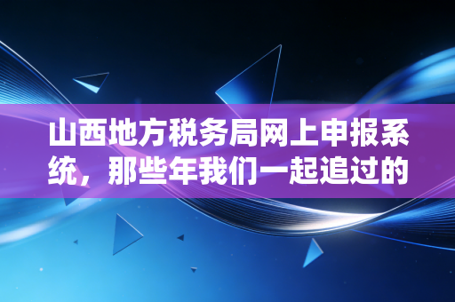 山西地方税务局网上申报系统,那些年我们一起追过的指尖办税与财税人的进阶之路
