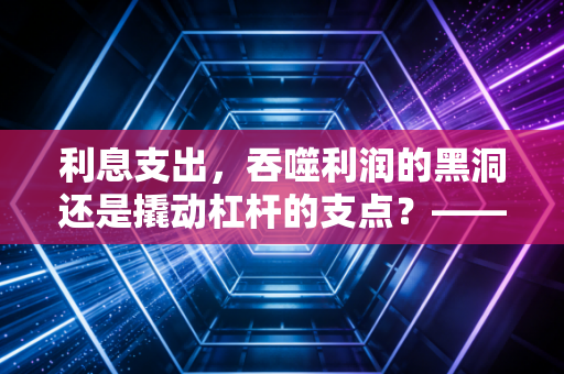 利息支出,吞噬利润的黑洞还是撬动杠杆的支点?——一个注会老兵的深度复盘