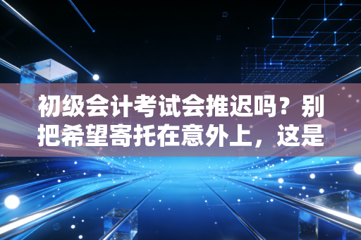 初级会计考试会推迟吗?别把希望寄托在意外上,这是给考生的真心话