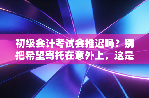 初级会计考试会推迟吗?别把希望寄托在意外上,这是给考生的真心话