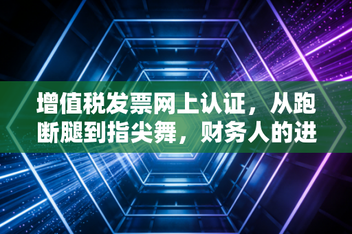 增值税发票网上认证,从跑断腿到指尖舞,财务人的进阶之路