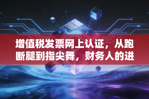 增值税发票网上认证,从跑断腿到指尖舞,财务人的进阶之路