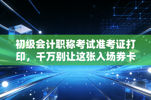初级会计职称考试准考证打印,千万别让这张入场券卡在最后一步,老考公的肺腑之言