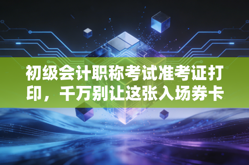 初级会计职称考试准考证打印,千万别让这张入场券卡在最后一步,老考公的肺腑之言