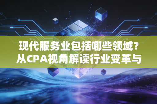 现代服务业包括哪些领域?从CPA视角解读行业变革与税务红利