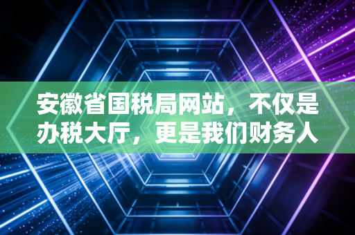 安徽省国税局网站,不仅是办税大厅,更是我们财务人的数字战友