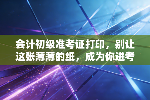 会计初级准考证打印,别让这张薄薄的纸,成为你进考场的最后一道拦路虎