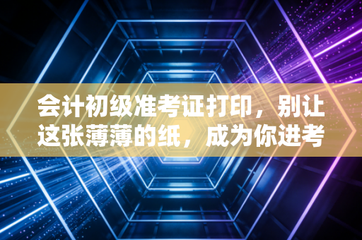 会计初级准考证打印,别让这张薄薄的纸,成为你进考场的最后一道拦路虎