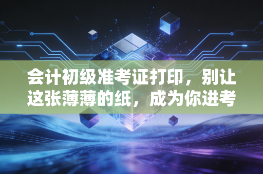 会计初级准考证打印，别让这张薄薄的纸，成为你进考场的最后一道拦路虎