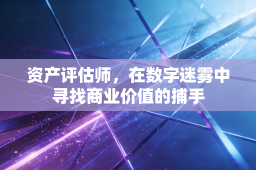资产评估师,在数字迷雾中寻找商业价值的捕手