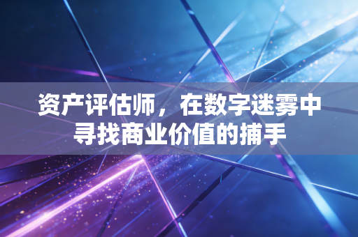 资产评估师,在数字迷雾中寻找商业价值的捕手