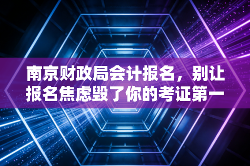 南京财政局会计报名,别让报名焦虑毁了你的考证第一步,聊聊我在南京会计圈的见闻