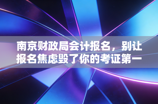 南京财政局会计报名,别让报名焦虑毁了你的考证第一步,聊聊我在南京会计圈的见闻