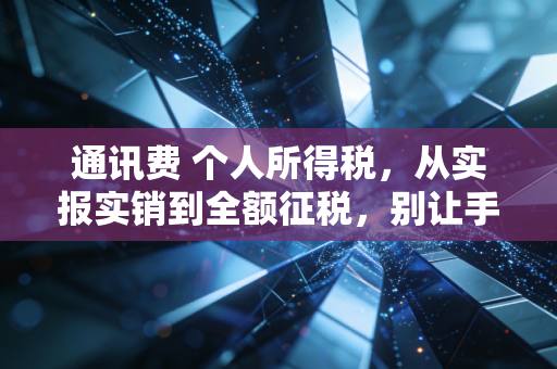 通讯费 个人所得税,从实报实销到全额征税,别让手机费成了你的个税盲区
