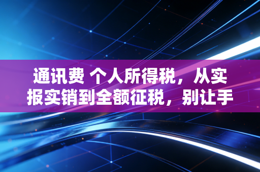通讯费 个人所得税,从实报实销到全额征税,别让手机费成了你的个税盲区