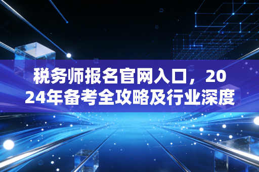 税务师报名官网入口,2024年备考全攻略及行业深度洞察