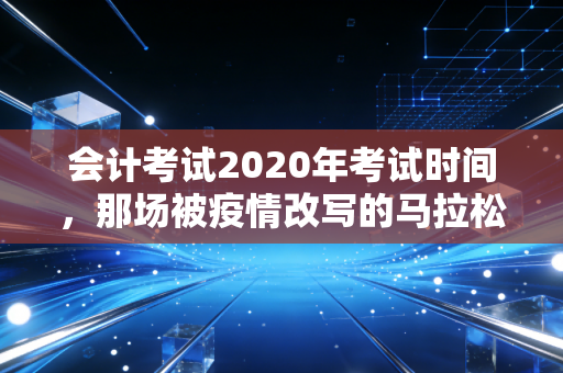 会计考试2020年考试时间,那场被疫情改写的马拉松与我们的备考启示
