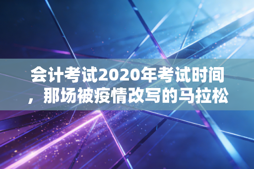 会计考试2020年考试时间，那场被疫情改写的马拉松与我们的备考启示