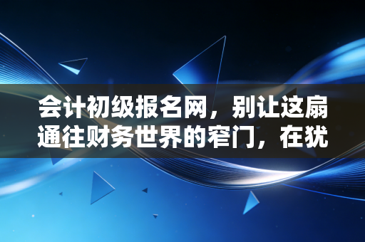 会计初级报名网，别让这扇通往财务世界的窄门，在犹豫中缓缓关闭