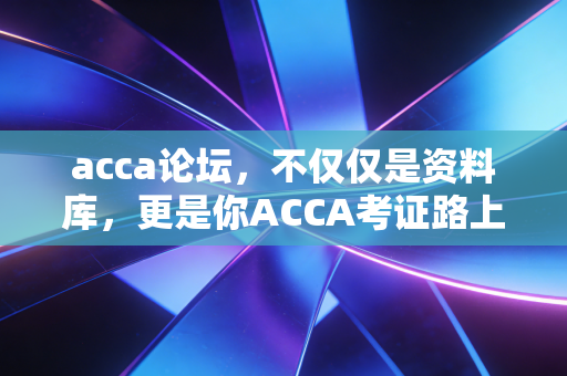 acca论坛,不仅仅是资料库,更是你ACCA考证路上的数字战友