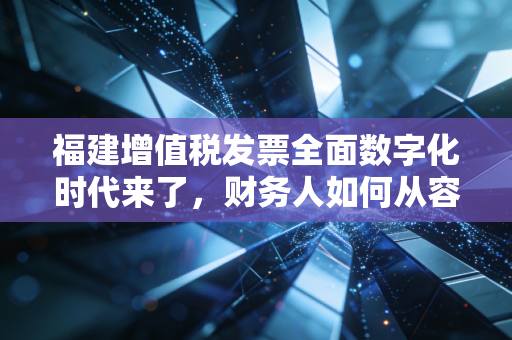 福建增值税发票全面数字化时代来了,财务人如何从容应对数电票新挑战?