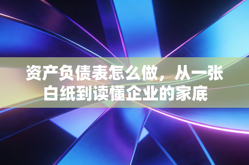 资产负债表怎么做，从一张白纸到读懂企业的家底